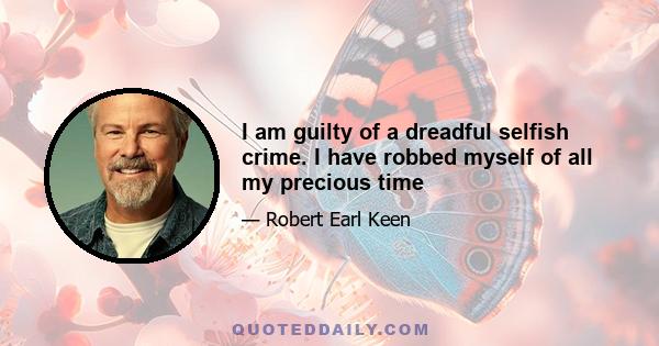 I am guilty of a dreadful selfish crime. I have robbed myself of all my precious time