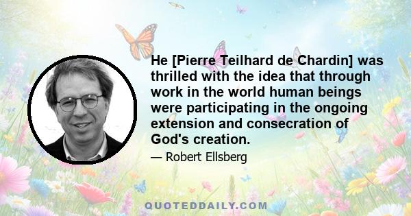 He [Pierre Teilhard de Chardin] was thrilled with the idea that through work in the world human beings were participating in the ongoing extension and consecration of God's creation.