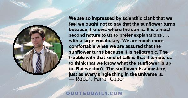 We are so impressed by scientific clank that we feel we ought not to say that the sunflower turns because it knows where the sun is. It is almost second nature to us to prefer explanations . . . with a large vocabulary. 