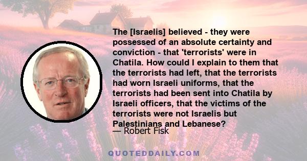 The [Israelis] believed - they were possessed of an absolute certainty and conviction - that 'terrorists' were in Chatila. How could I explain to them that the terrorists had left, that the terrorists had worn Israeli