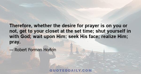 Therefore, whether the desire for prayer is on you or not, get to your closet at the set time; shut yourself in with God; wait upon Him; seek His face; realize Him; pray.