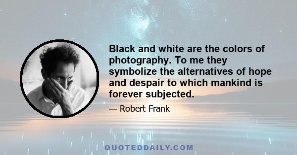 Black and white are the colors of photography. To me they symbolize the alternatives of hope and despair to which mankind is forever subjected.