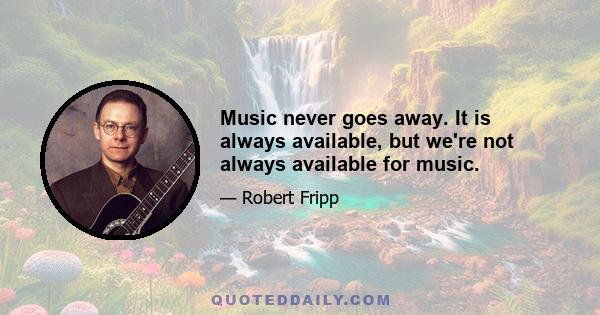 Music never goes away. It is always available, but we're not always available for music.