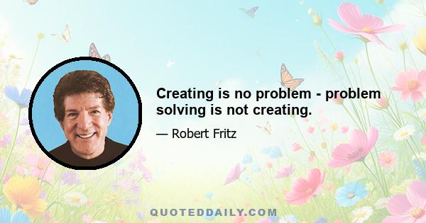 Creating is no problem - problem solving is not creating.