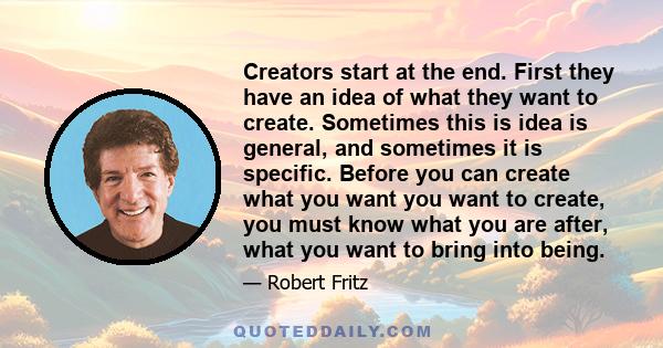 Creators start at the end. First they have an idea of what they want to create. Sometimes this is idea is general, and sometimes it is specific. Before you can create what you want you want to create, you must know what 