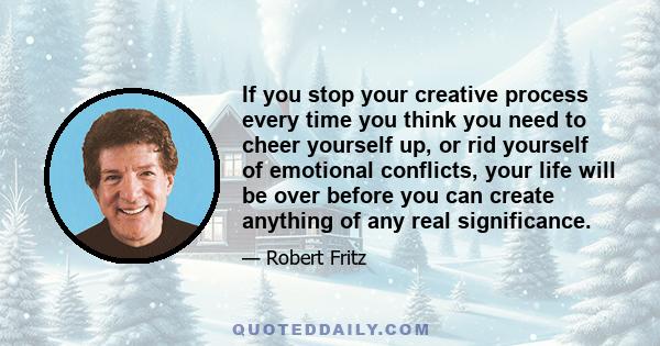 If you stop your creative process every time you think you need to cheer yourself up, or rid yourself of emotional conflicts, your life will be over before you can create anything of any real significance.