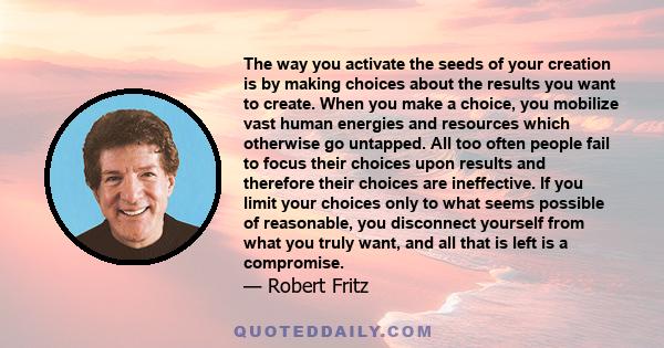 The way you activate the seeds of your creation is by making choices about the results you want to create. When you make a choice, you mobilize vast human energies and resources which otherwise go untapped. All too