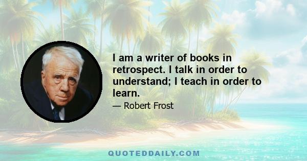 I am a writer of books in retrospect. I talk in order to understand; I teach in order to learn.