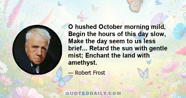 O hushed October morning mild, Begin the hours of this day slow, Make the day seem to us less brief... Retard the sun with gentle mist; Enchant the land with amethyst.