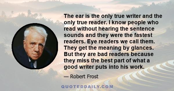 The ear is the only true writer and the only true reader. I know people who read without hearing the sentence sounds and they were the fastest readers. Eye readers we call them. They get the meaning by glances. But they 