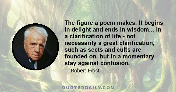 The figure a poem makes. It begins in delight and ends in wisdom... in a clarification of life - not necessarily a great clarification, such as sects and cults are founded on, but in a momentary stay against confusion.