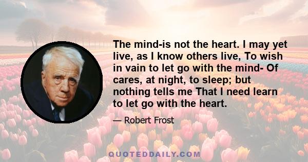 The mind-is not the heart. I may yet live, as I know others live, To wish in vain to let go with the mind- Of cares, at night, to sleep; but nothing tells me That I need learn to let go with the heart.