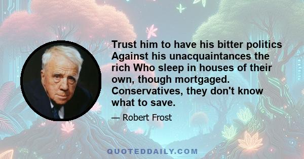 Trust him to have his bitter politics Against his unacquaintances the rich Who sleep in houses of their own, though mortgaged. Conservatives, they don't know what to save.