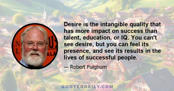 Desire is the intangible quality that has more impact on success than talent, education, or IQ. You can't see desire, but you can feel its presence, and see its results in the lives of successful people.