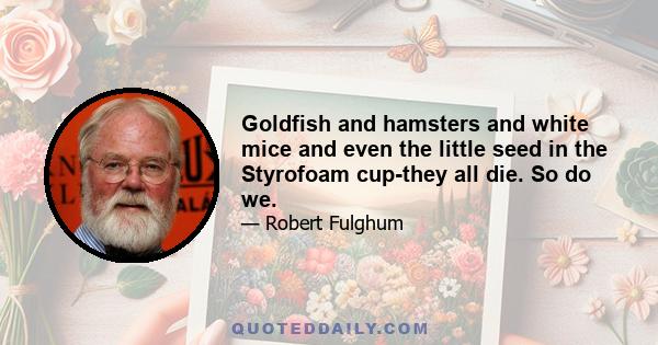 Goldfish and hamsters and white mice and even the little seed in the Styrofoam cup-they all die. So do we.