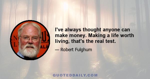 I've always thought anyone can make money. Making a life worth living, that's the real test.