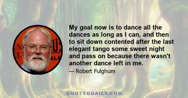 My goal now is to dance all the dances as long as I can, and then to sit down contented after the last elegant tango some sweet night and pass on because there wasn't another dance left in me.