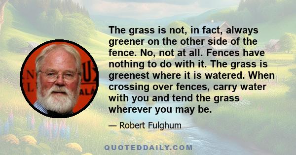 The grass is not, in fact, always greener on the other side of the fence. No, not at all. Fences have nothing to do with it. The grass is greenest where it is watered. When crossing over fences, carry water with you and 