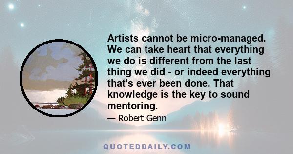 Artists cannot be micro-managed. We can take heart that everything we do is different from the last thing we did - or indeed everything that's ever been done. That knowledge is the key to sound mentoring.