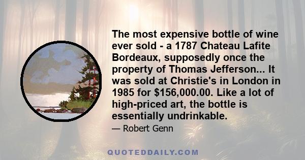 The most expensive bottle of wine ever sold - a 1787 Chateau Lafite Bordeaux, supposedly once the property of Thomas Jefferson... It was sold at Christie's in London in 1985 for $156,000.00. Like a lot of high-priced