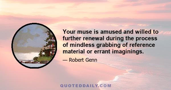 Your muse is amused and willed to further renewal during the process of mindless grabbing of reference material or errant imaginings.