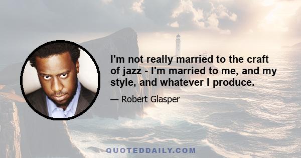 I'm not really married to the craft of jazz - I'm married to me, and my style, and whatever I produce.