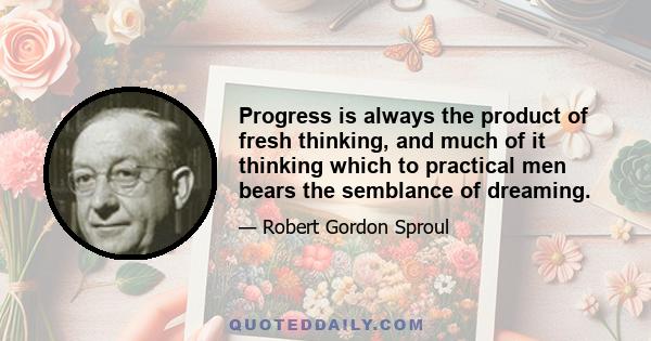 Progress is always the product of fresh thinking, and much of it thinking which to practical men bears the semblance of dreaming.