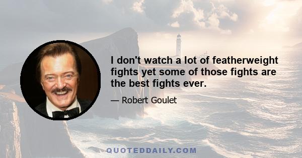 I don't watch a lot of featherweight fights yet some of those fights are the best fights ever.