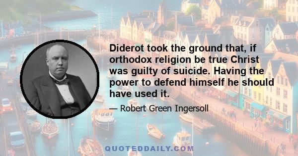 Diderot took the ground that, if orthodox religion be true Christ was guilty of suicide. Having the power to defend himself he should have used it.