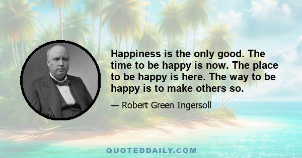 Happiness is the only good. The time to be happy is now. The place to be happy is here. The way to be happy is to make others so.