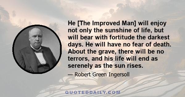 He [The Improved Man] will enjoy not only the sunshine of life, but will bear with fortitude the darkest days. He will have no fear of death. About the grave, there will be no terrors, and his life will end as serenely