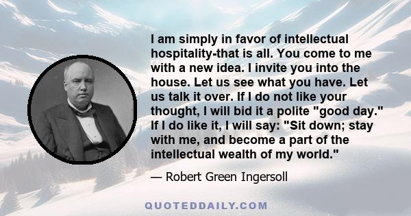 I am simply in favor of intellectual hospitality-that is all. You come to me with a new idea. I invite you into the house. Let us see what you have. Let us talk it over. If I do not like your thought, I will bid it a