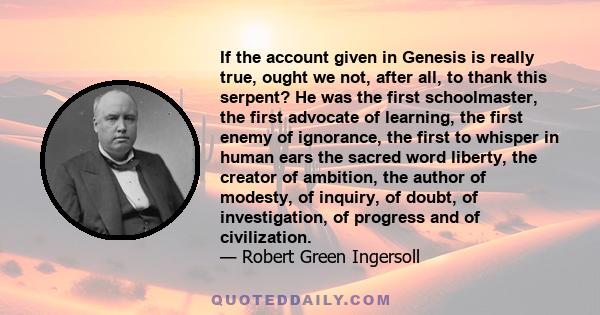 If the account given in Genesis is really true, ought we not, after all, to thank this serpent? He was the first schoolmaster, the first advocate of learning, the first enemy of ignorance, the first to whisper in human