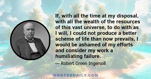 If, with all the time at my disposal, with all the wealth of the resources of this vast universe, to do with as I will, I could not produce a better scheme of life than now prevails, I would be ashamed of my efforts and 