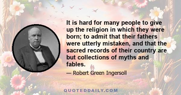 It is hard for many people to give up the religion in which they were born; to admit that their fathers were utterly mistaken, and that the sacred records of their country are but collections of myths and fables.