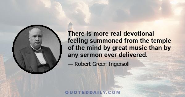 There is more real devotional feeling summoned from the temple of the mind by great music than by any sermon ever delivered.