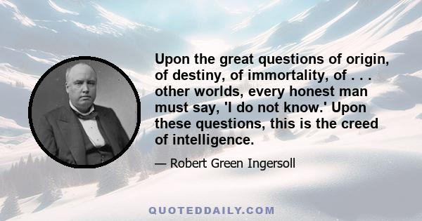 Upon the great questions of origin, of destiny, of immortality, of . . . other worlds, every honest man must say, 'I do not know.' Upon these questions, this is the creed of intelligence.