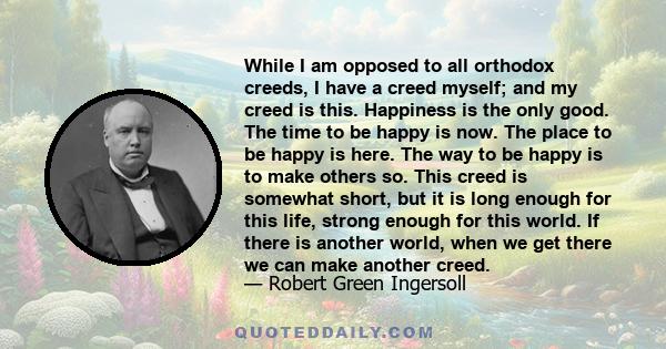 While I am opposed to all orthodox creeds, I have a creed myself; and my creed is this. Happiness is the only good. The time to be happy is now. The place to be happy is here. The way to be happy is to make others so.