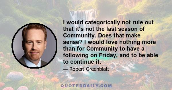 I would categorically not rule out that it's not the last season of Community. Does that make sense? I would love nothing more than for Community to have a following on Friday, and to be able to continue it.