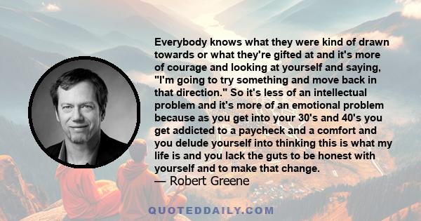 Everybody knows what they were kind of drawn towards or what they're gifted at and it's more of courage and looking at yourself and saying, I'm going to try something and move back in that direction. So it's less of an