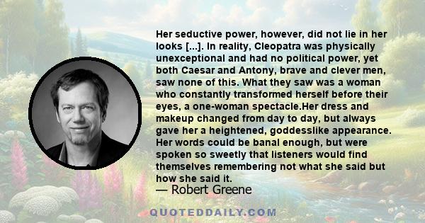 Her seductive power, however, did not lie in her looks [...]. In reality, Cleopatra was physically unexceptional and had no political power, yet both Caesar and Antony, brave and clever men, saw none of this. What they