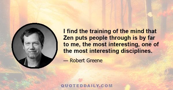 I find the training of the mind that Zen puts people through is by far to me, the most interesting, one of the most interesting disciplines.