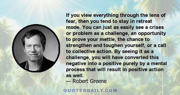 If you view everything through the lens of fear, then you tend to stay in retreat mode. You can just as easily see a crises or problem as a challenge, an opportunity to prove your mettle, the chance to strengthen and