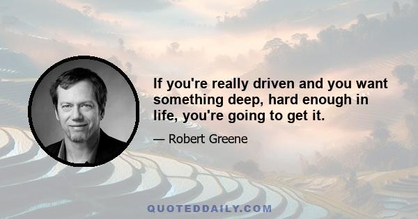 If you're really driven and you want something deep, hard enough in life, you're going to get it.