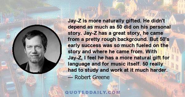 Jay-Z is more naturally gifted. He didn't depend as much as 50 did on his personal story. Jay-Z has a great story, he came from a pretty rough background. But 50's early success was so much fueled on the story and where 