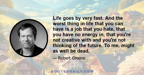 Life goes by very fast. And the worst thing in life that you can have is a job that you hate, that you have no energy in, that you're not creative with and you're not thinking of the future. To me, might as well be dead.