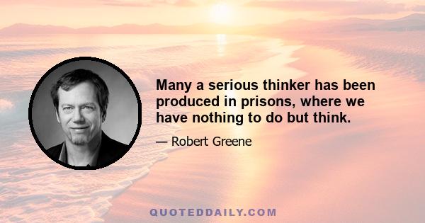 Many a serious thinker has been produced in prisons, where we have nothing to do but think.