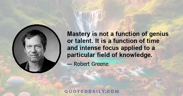 Mastery is not a function of genius or talent. It is a function of time and intense focus applied to a particular field of knowledge.