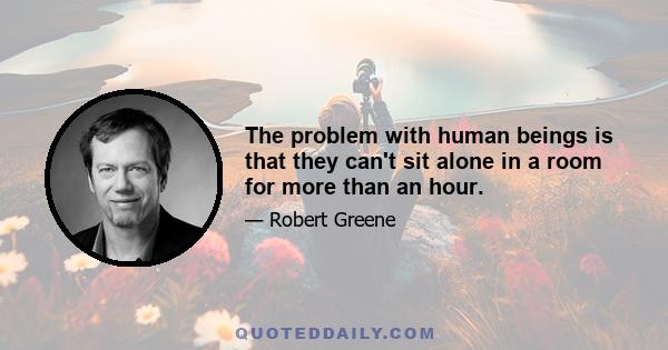 The problem with human beings is that they can't sit alone in a room for more than an hour.