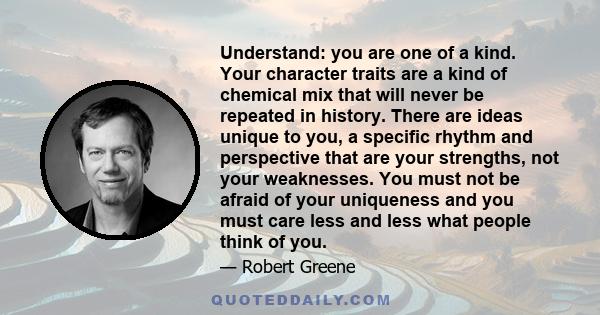 Understand: you are one of a kind. Your character traits are a kind of chemical mix that will never be repeated in history. There are ideas unique to you, a specific rhythm and perspective that are your strengths, not